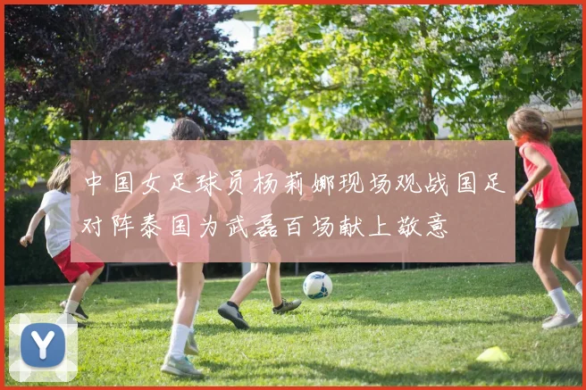 中国女足球员杨莉娜现场观战国足对阵泰国为武磊百场献上敬意