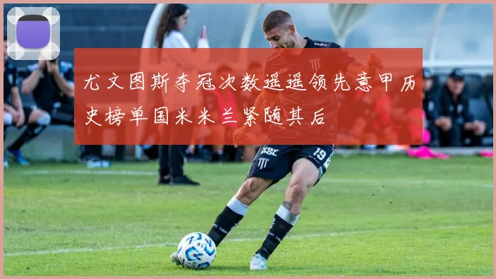 尤文图斯夺冠次数遥遥领先意甲历史榜单国米米兰紧随其后