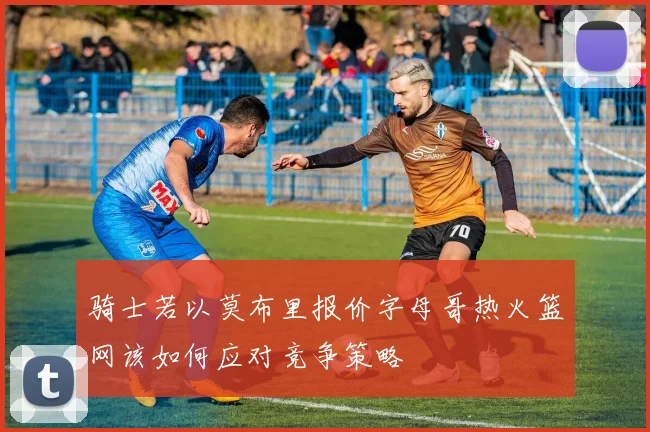 骑士若以莫布里报价字母哥热火篮网该如何应对竞争策略
