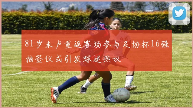 81岁米卢重返赛场参与足协杯16强抽签仪式引发球迷热议
