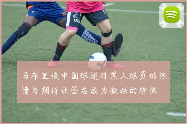 马布里谈中国球迷对黑人球员的热情与期待让签名成为激动的桥梁