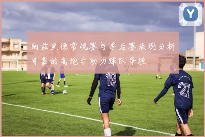 纳兹里德常规赛与季后赛表现分析可靠的高炮台助力球队争胜