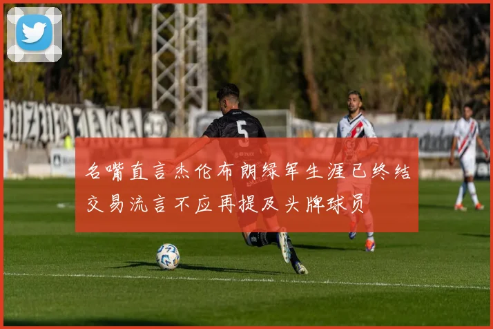 名嘴直言杰伦布朗绿军生涯已终结交易流言不应再提及头牌球员