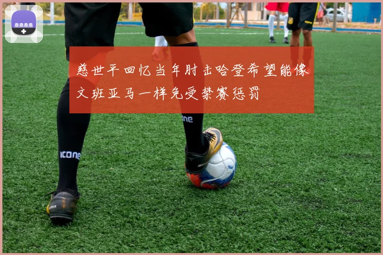 慈世平回忆当年肘击哈登希望能像文班亚马一样免受禁赛惩罚