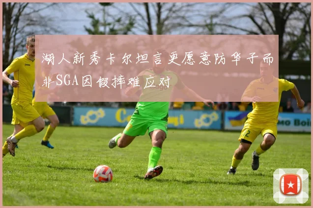 湖人新秀卡尔坦言更愿意防华子而非SGA因假摔难应对