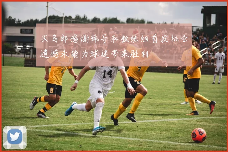 买乌郎感谢韩导和教练组首发机会遗憾未能为球迷带来胜利