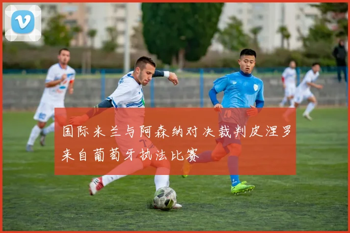 国际米兰与阿森纳对决裁判皮涅罗来自葡萄牙执法比赛