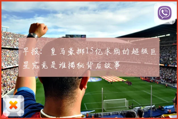 早报：皇马豪掷15亿求购的超级巨星究竟是谁揭秘背后故事