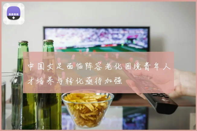 中国女足面临阵容老化困境青年人才培养与转化亟待加强