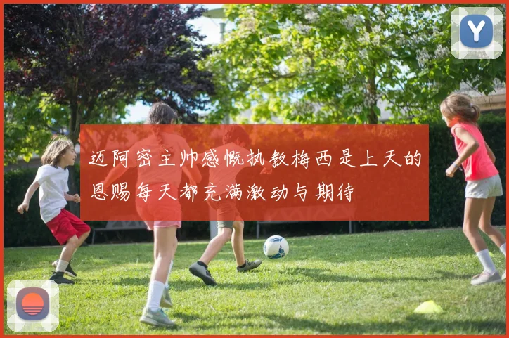 迈阿密主帅感慨执教梅西是上天的恩赐每天都充满激动与期待
