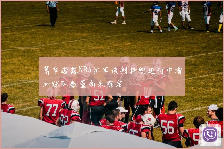萧华透露NBA扩军谈判持续进行中增加球队数量尚未确定