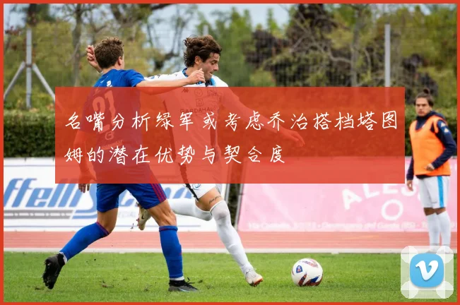 名嘴分析绿军或考虑乔治搭档塔图姆的潜在优势与契合度