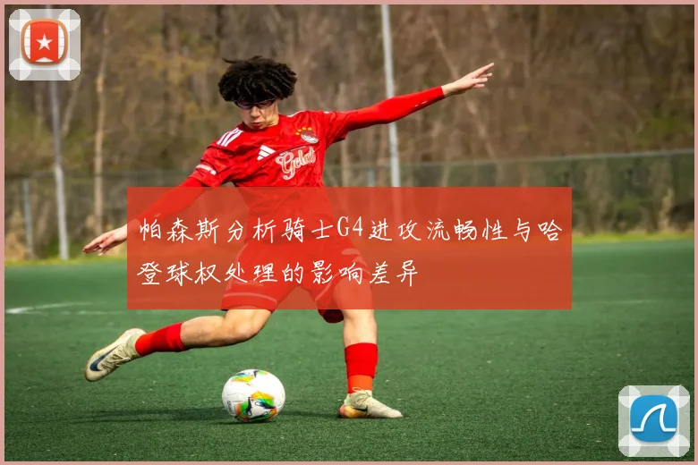 帕森斯分析骑士G4进攻流畅性与哈登球权处理的影响差异