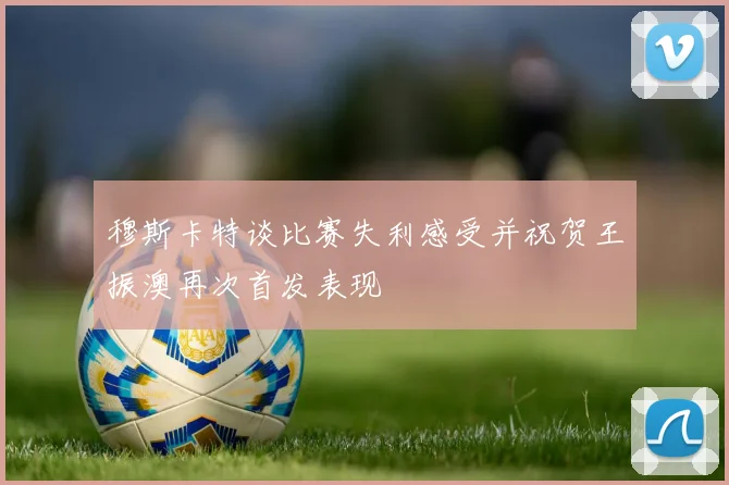 穆斯卡特谈比赛失利感受并祝贺王振澳再次首发表现