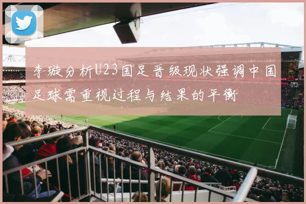 李璇分析U23国足晋级现状强调中国足球需重视过程与结果的平衡