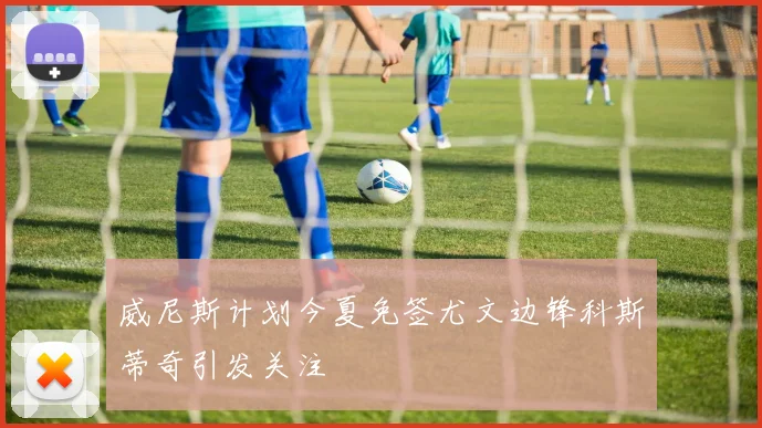 威尼斯计划今夏免签尤文边锋科斯蒂奇引发关注