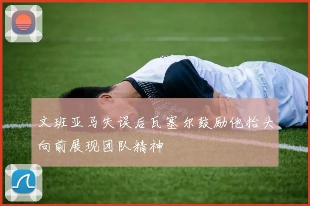 文班亚马失误后瓦塞尔鼓励他抬头向前展现团队精神
