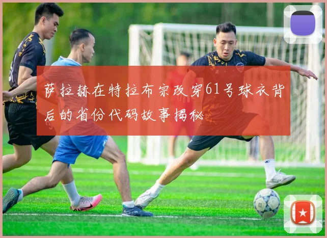 萨拉赫在特拉布宗改穿61号球衣背后的省份代码故事揭秘