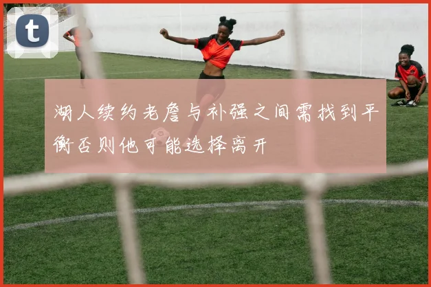 湖人续约老詹与补强之间需找到平衡否则他可能选择离开