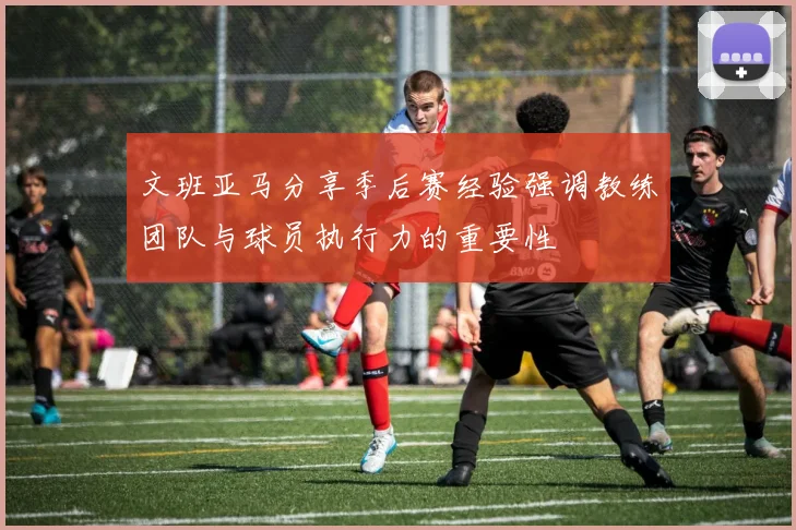 文班亚马分享季后赛经验强调教练团队与球员执行力的重要性