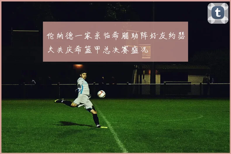 伦纳德一家亲临希腊助阵好友约瑟夫共庆希篮甲总决赛盛况