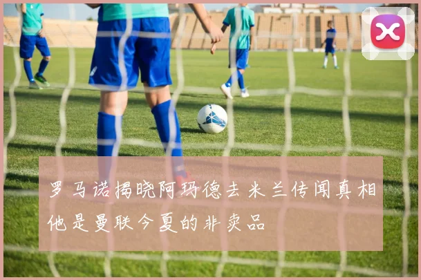 罗马诺揭晓阿玛德去米兰传闻真相他是曼联今夏的非卖品