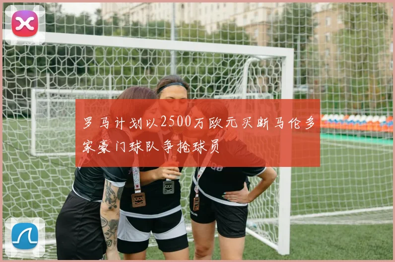 罗马计划以2500万欧元买断马伦多家豪门球队争抢球员