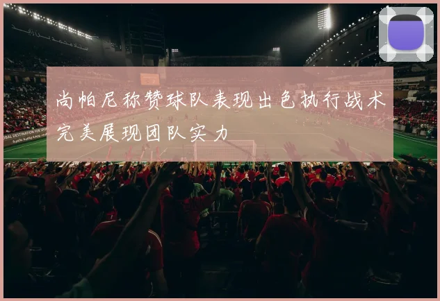 尚帕尼称赞球队表现出色执行战术完美展现团队实力