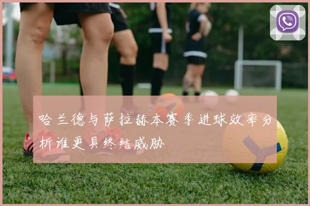 哈兰德与萨拉赫本赛季进球效率分析谁更具终结威胁