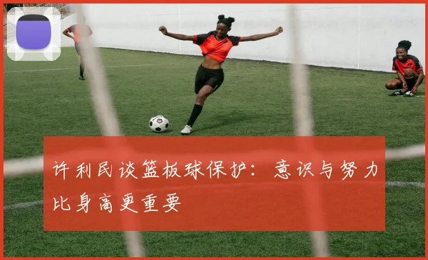许利民谈篮板球保护：意识与努力比身高更重要