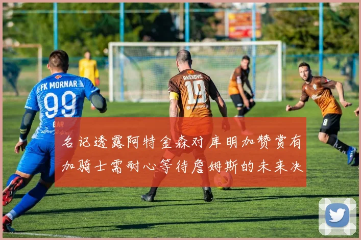 名记透露阿特金森对库明加赞赏有加骑士需耐心等待詹姆斯的未来决定