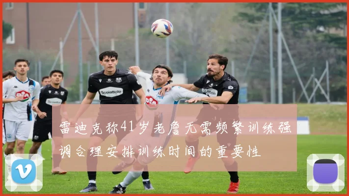 雷迪克称41岁老詹无需频繁训练强调合理安排训练时间的重要性