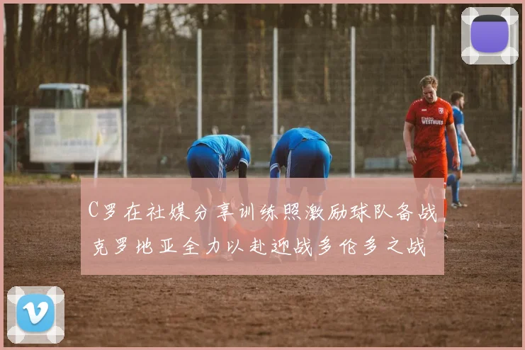 C罗在社媒分享训练照激励球队备战克罗地亚全力以赴迎战多伦多之战
